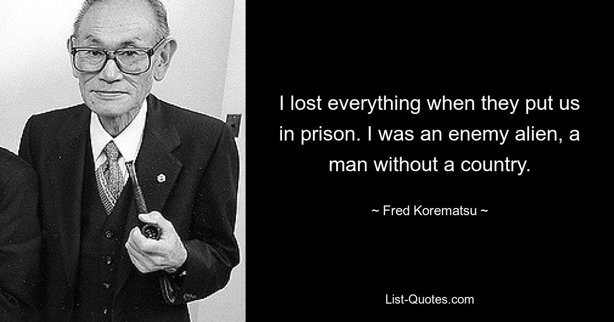 I lost everything when they put us in prison. I was an enemy alien, a man without a country. — © Fred Korematsu