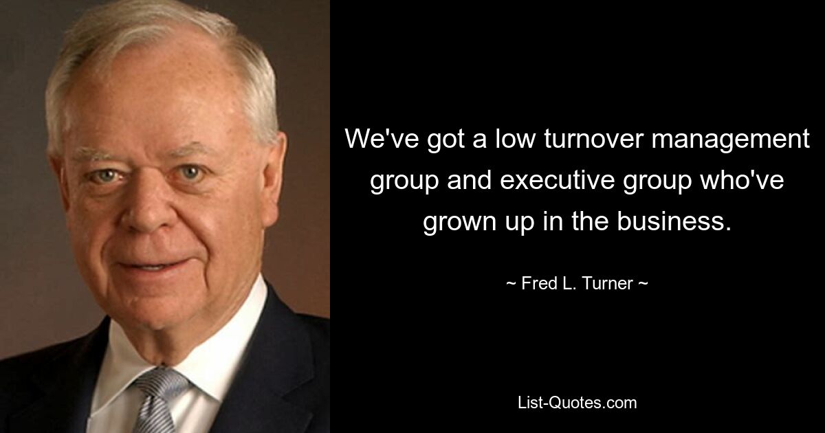 We've got a low turnover management group and executive group who've grown up in the business. — © Fred L. Turner