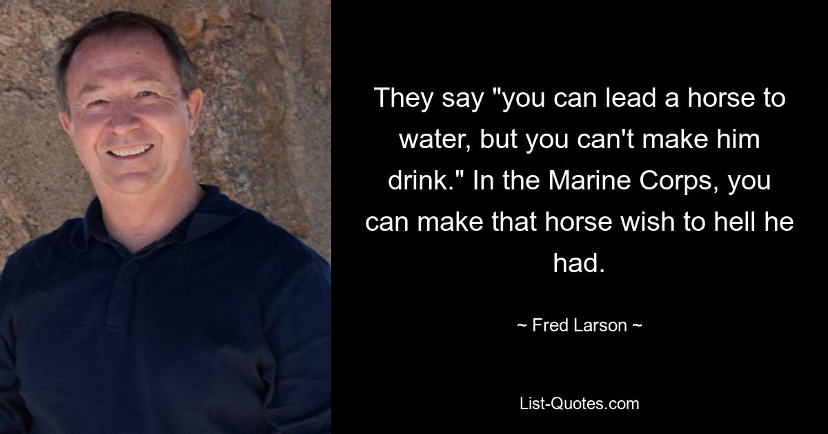 They say "you can lead a horse to water, but you can't make him drink." In the Marine Corps, you can make that horse wish to hell he had. — © Fred Larson