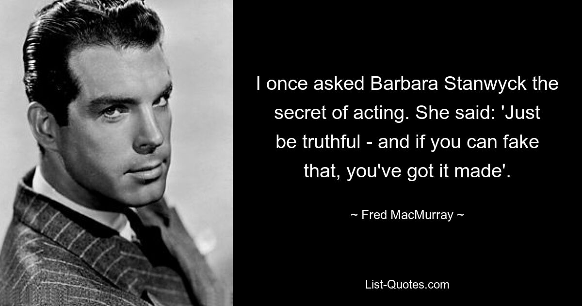 I once asked Barbara Stanwyck the secret of acting. She said: 'Just be truthful - and if you can fake that, you've got it made'. — © Fred MacMurray