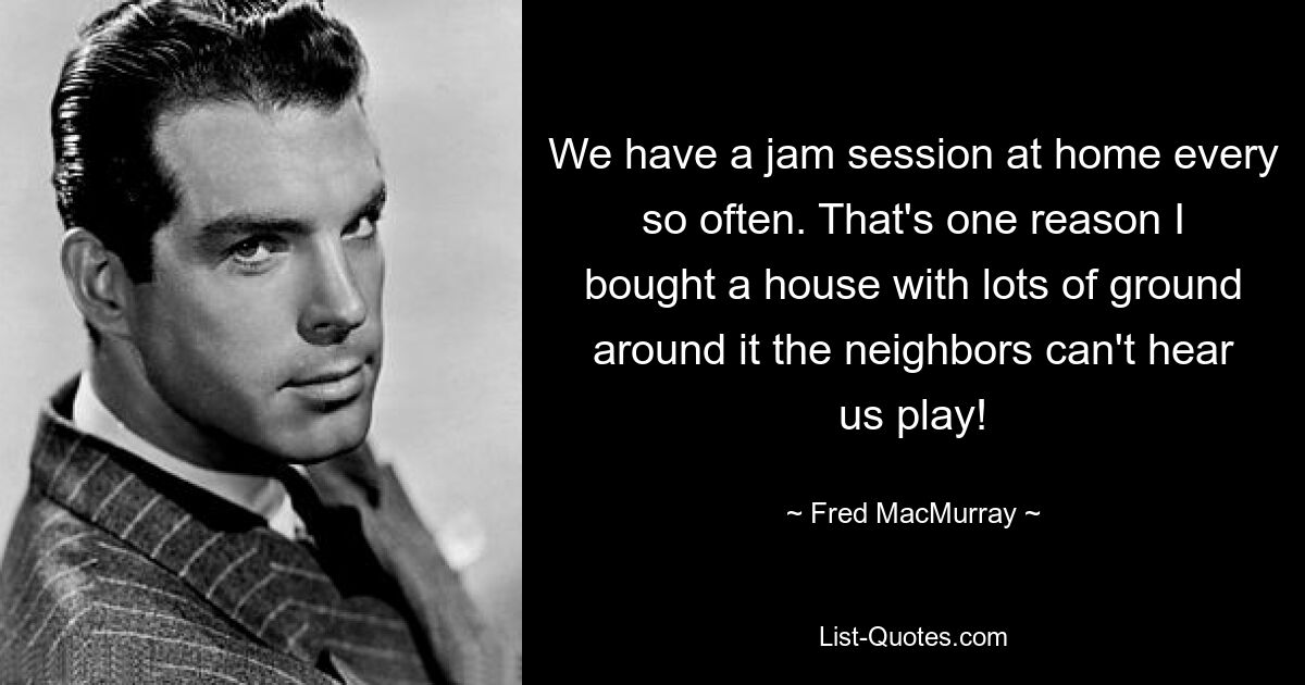 We have a jam session at home every so often. That's one reason I bought a house with lots of ground around it the neighbors can't hear us play! — © Fred MacMurray