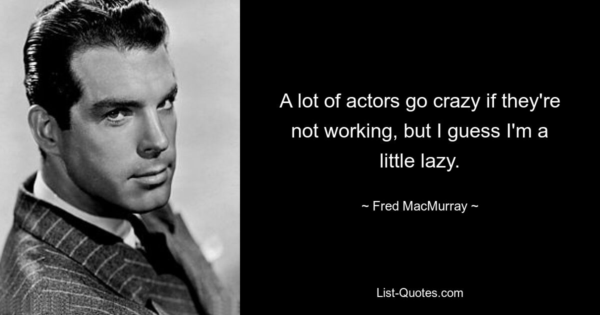 A lot of actors go crazy if they're not working, but I guess I'm a little lazy. — © Fred MacMurray