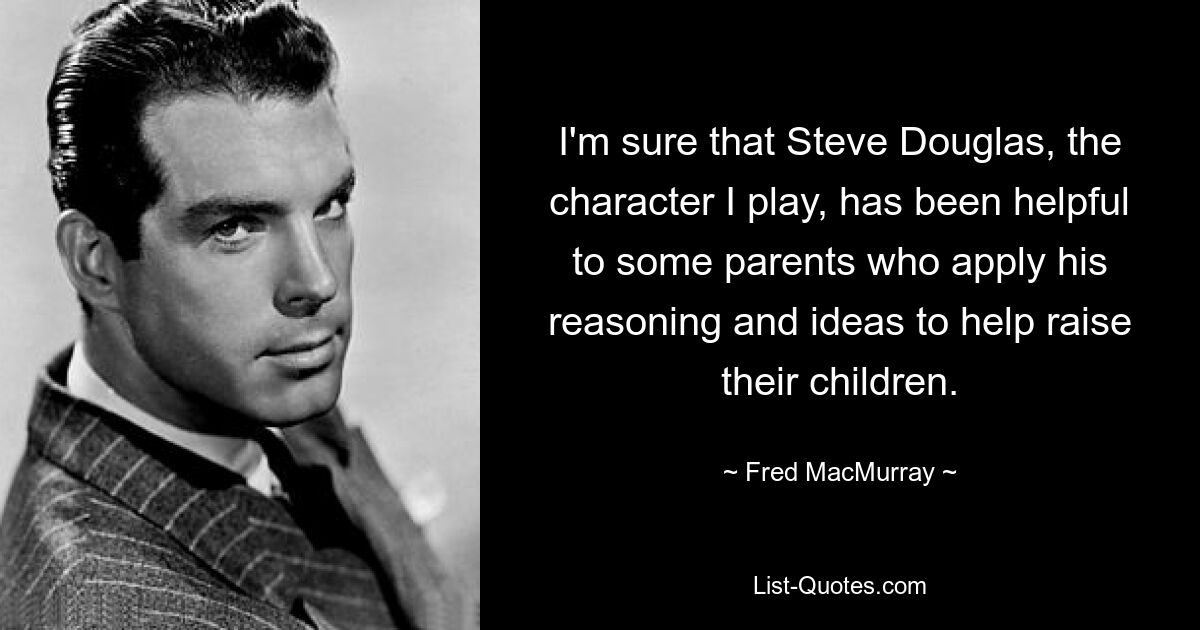 I'm sure that Steve Douglas, the character I play, has been helpful to some parents who apply his reasoning and ideas to help raise their children. — © Fred MacMurray