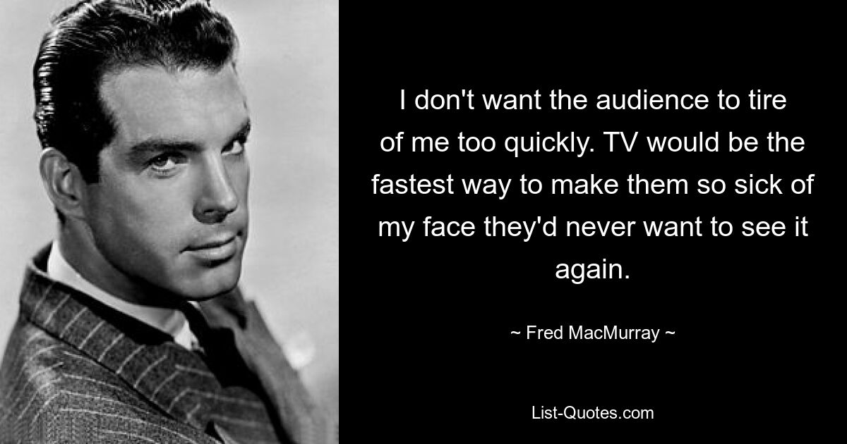 I don't want the audience to tire of me too quickly. TV would be the fastest way to make them so sick of my face they'd never want to see it again. — © Fred MacMurray