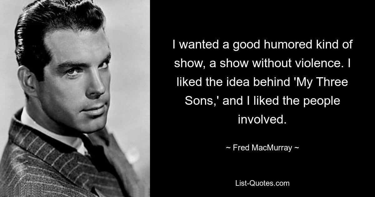 I wanted a good humored kind of show, a show without violence. I liked the idea behind 'My Three Sons,' and I liked the people involved. — © Fred MacMurray