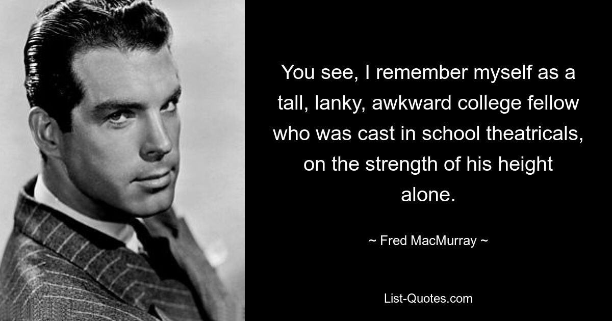 You see, I remember myself as a tall, lanky, awkward college fellow who was cast in school theatricals, on the strength of his height alone. — © Fred MacMurray