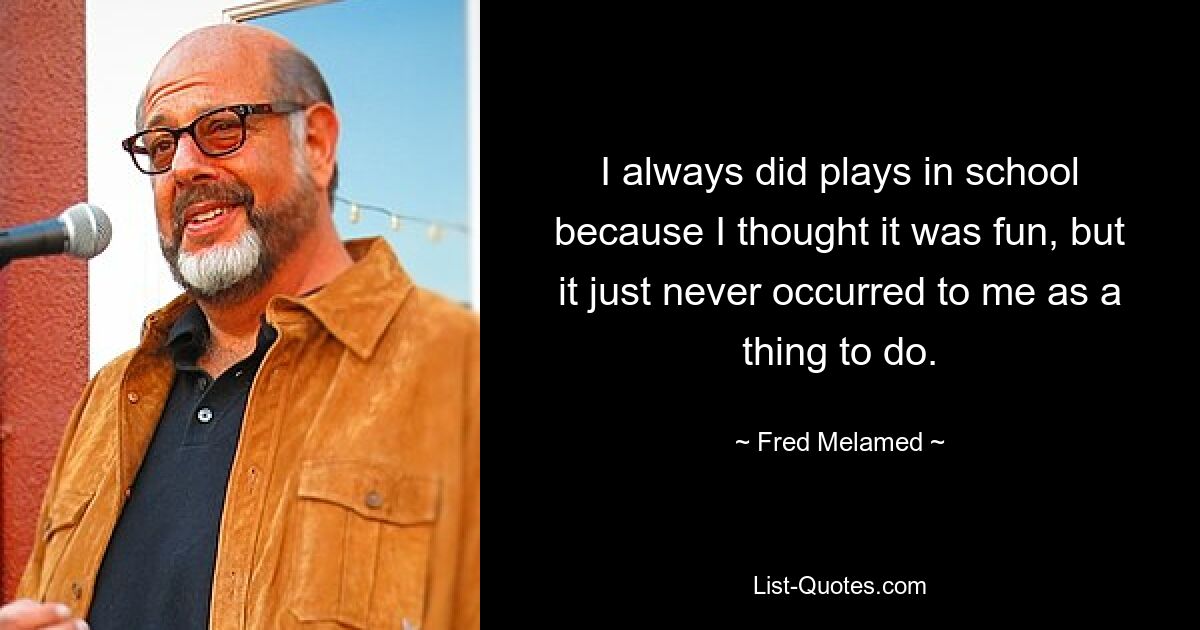 I always did plays in school because I thought it was fun, but it just never occurred to me as a thing to do. — © Fred Melamed