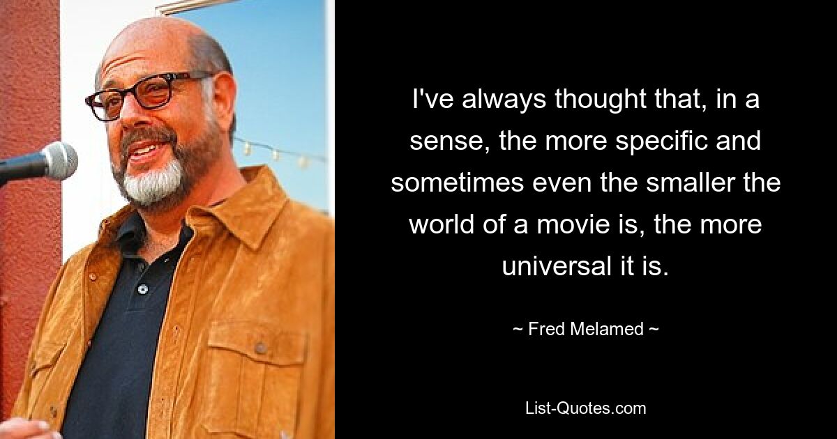 I've always thought that, in a sense, the more specific and sometimes even the smaller the world of a movie is, the more universal it is. — © Fred Melamed