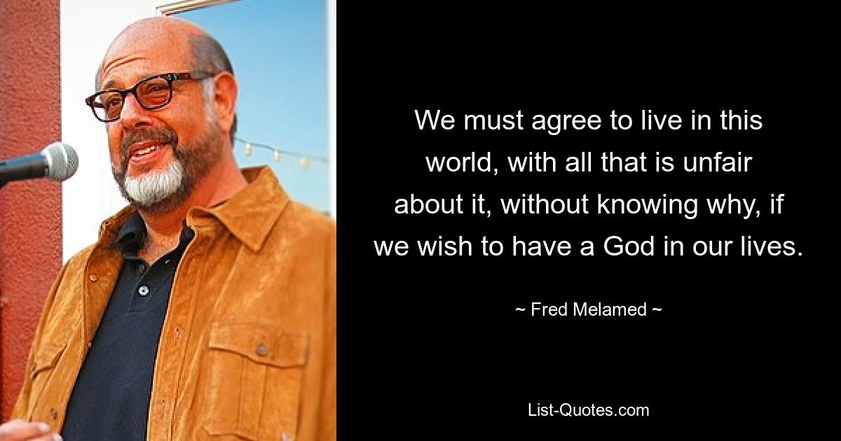 We must agree to live in this world, with all that is unfair about it, without knowing why, if we wish to have a God in our lives. — © Fred Melamed