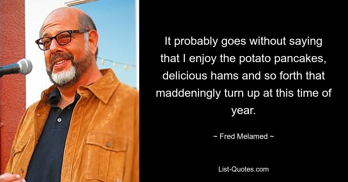 It probably goes without saying that I enjoy the potato pancakes, delicious hams and so forth that maddeningly turn up at this time of year. — © Fred Melamed