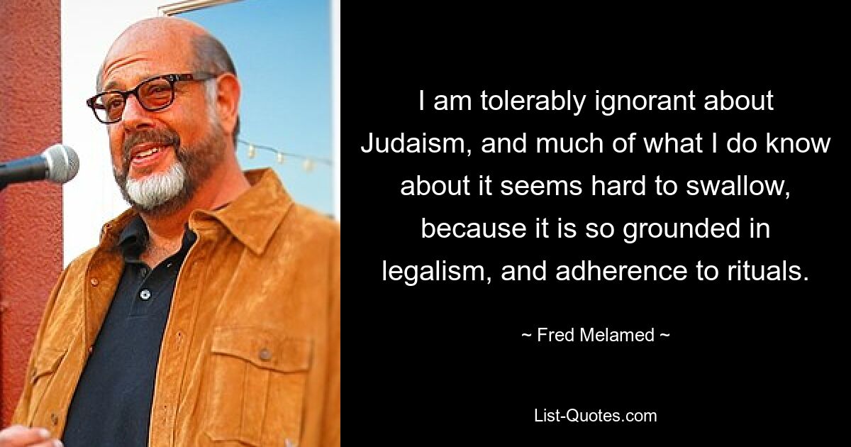 I am tolerably ignorant about Judaism, and much of what I do know about it seems hard to swallow, because it is so grounded in legalism, and adherence to rituals. — © Fred Melamed