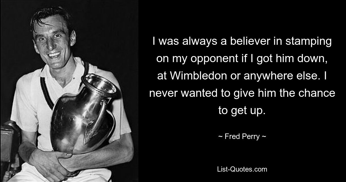 I was always a believer in stamping on my opponent if I got him down, at Wimbledon or anywhere else. I never wanted to give him the chance to get up. — © Fred Perry