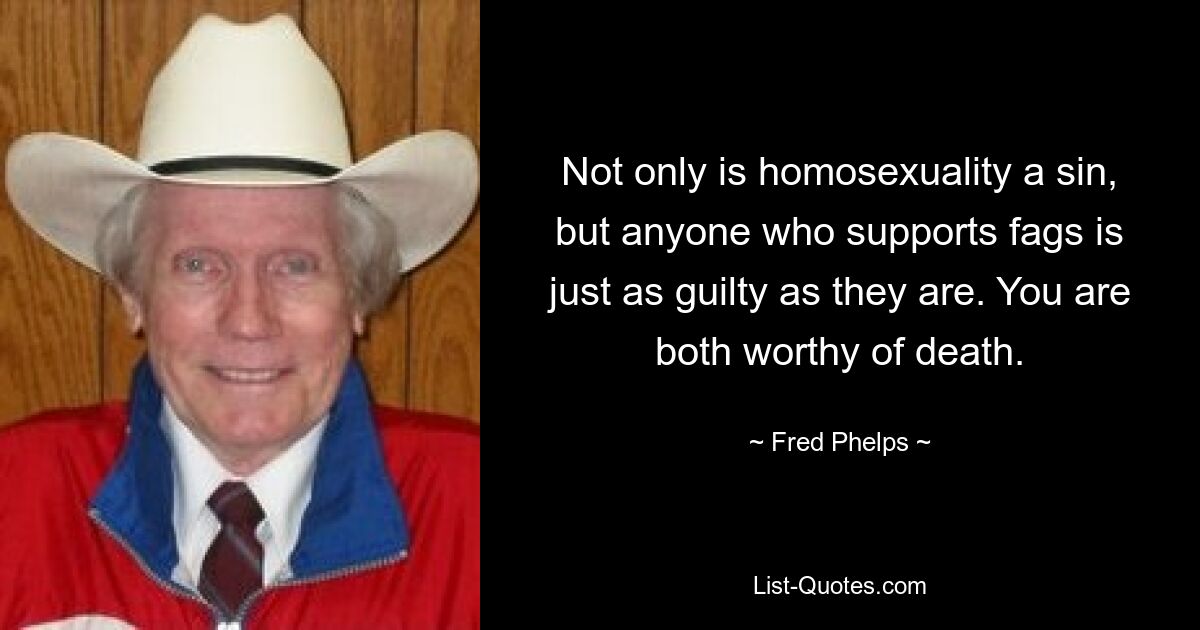 Not only is homosexuality a sin, but anyone who supports fags is just as guilty as they are. You are both worthy of death. — © Fred Phelps