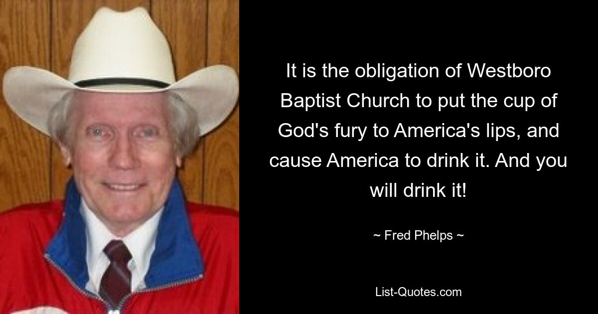 It is the obligation of Westboro Baptist Church to put the cup of God's fury to America's lips, and cause America to drink it. And you will drink it! — © Fred Phelps