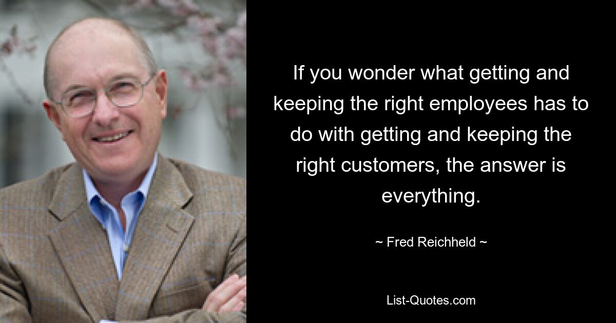 If you wonder what getting and keeping the right employees has to do with getting and keeping the right customers, the answer is everything. — © Fred Reichheld