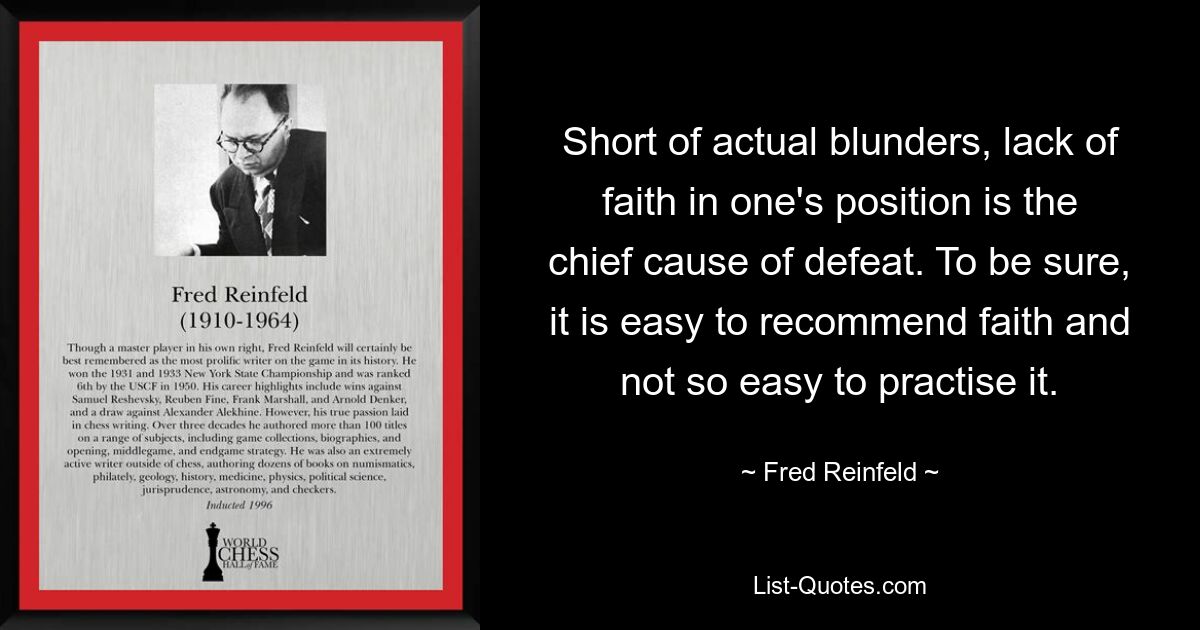 Short of actual blunders, lack of faith in one's position is the chief cause of defeat. To be sure, it is easy to recommend faith and not so easy to practise it. — © Fred Reinfeld