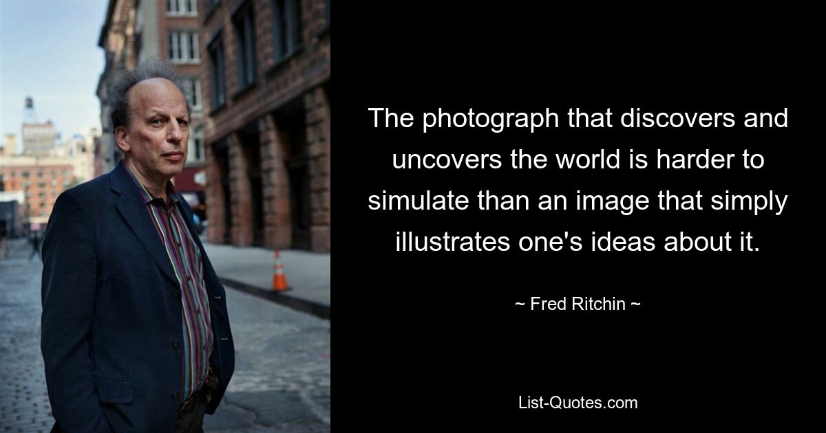 The photograph that discovers and uncovers the world is harder to simulate than an image that simply illustrates one's ideas about it. — © Fred Ritchin