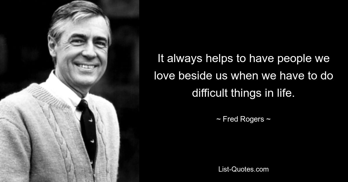 It always helps to have people we love beside us when we have to do difficult things in life. — © Fred Rogers