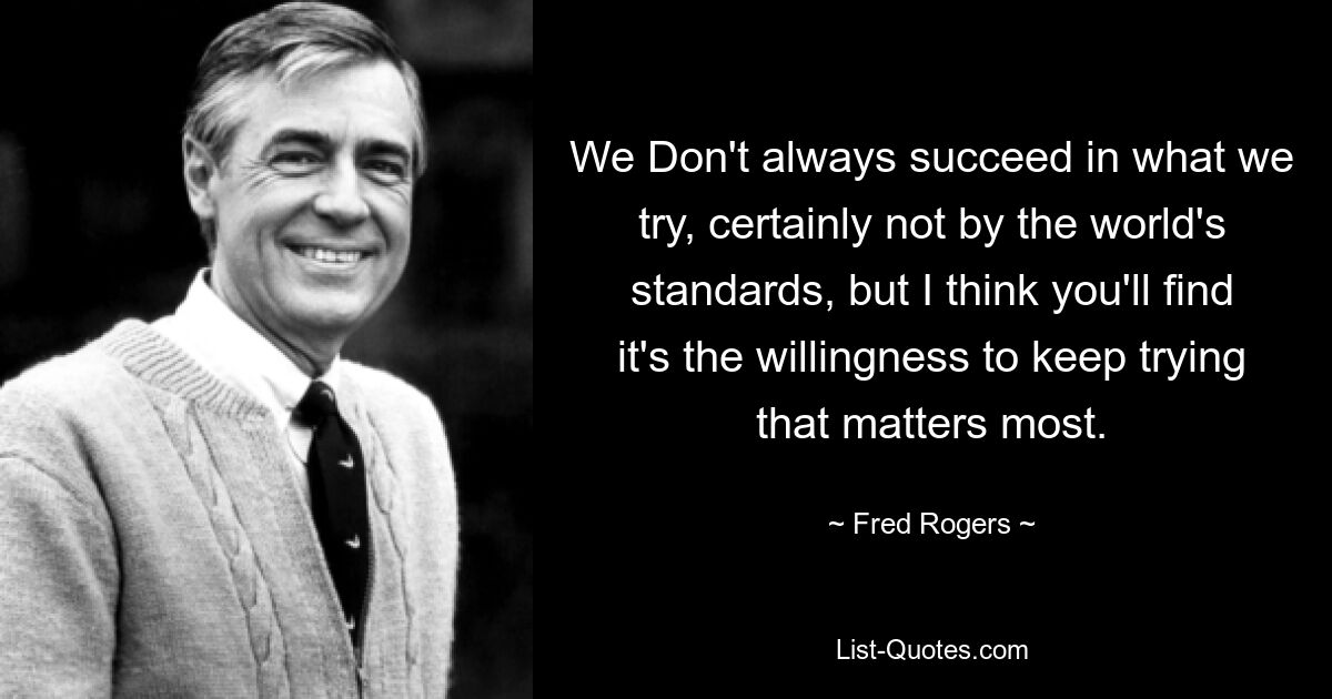 We Don't always succeed in what we try, certainly not by the world's standards, but I think you'll find it's the willingness to keep trying that matters most. — © Fred Rogers