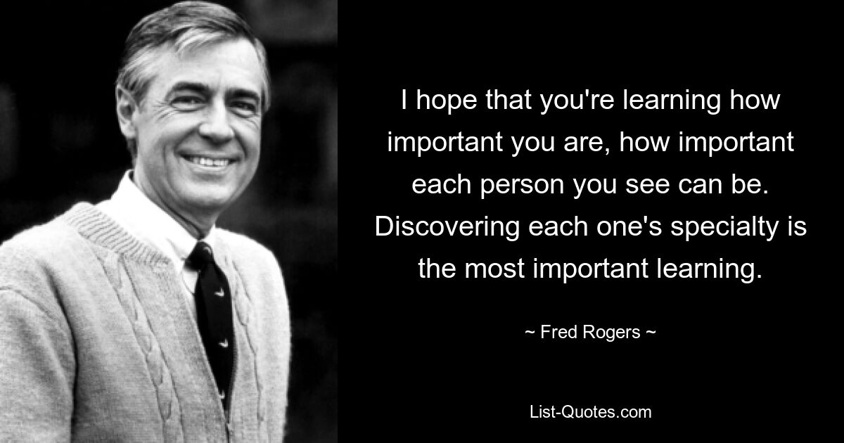 I hope that you're learning how important you are, how important each person you see can be. Discovering each one's specialty is the most important learning. — © Fred Rogers