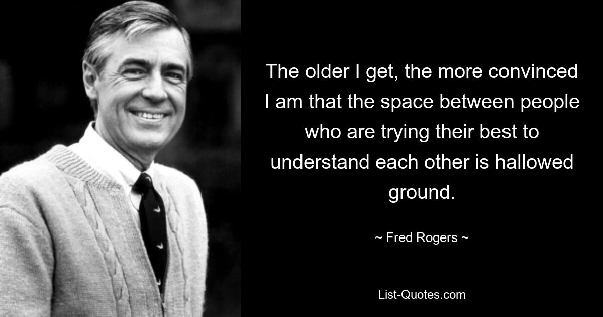 The older I get, the more convinced I am that the space between people who are trying their best to understand each other is hallowed ground. — © Fred Rogers