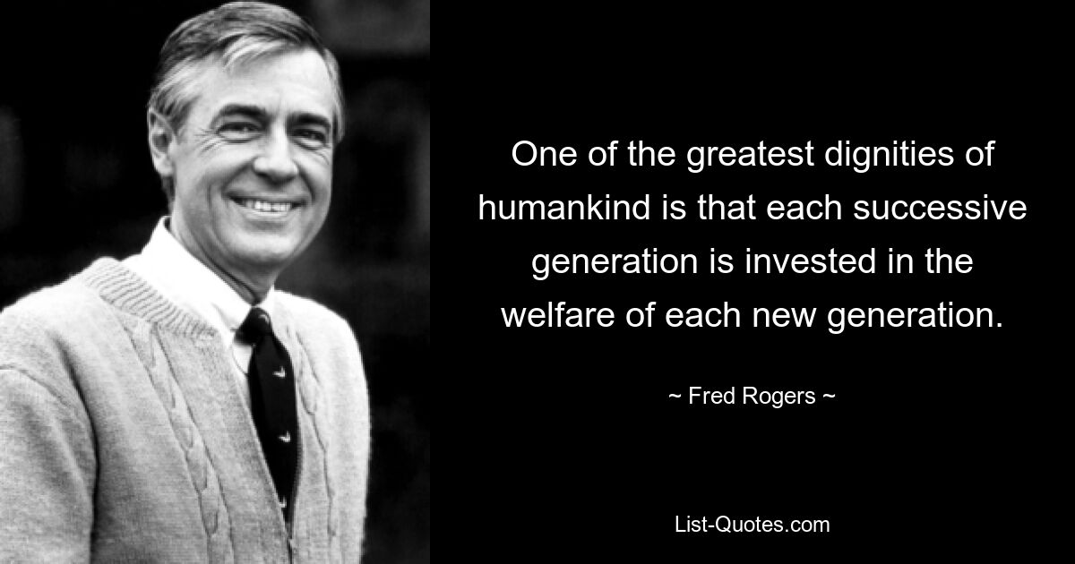 One of the greatest dignities of humankind is that each successive generation is invested in the welfare of each new generation. — © Fred Rogers