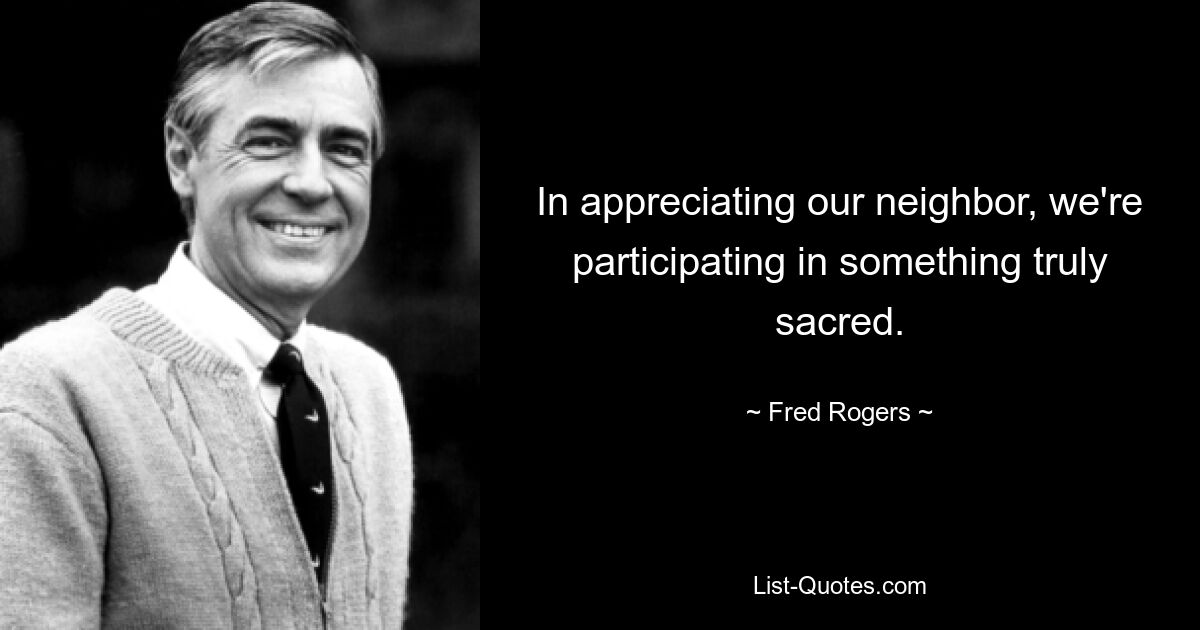 In appreciating our neighbor, we're participating in something truly sacred. — © Fred Rogers