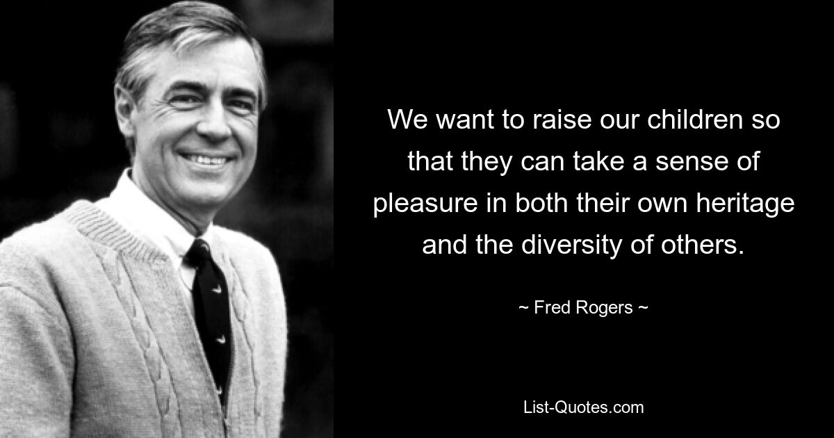 We want to raise our children so that they can take a sense of pleasure in both their own heritage and the diversity of others. — © Fred Rogers