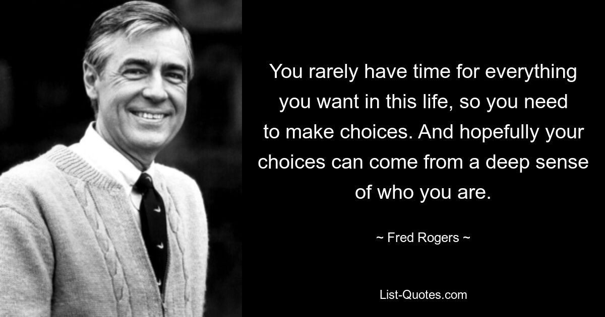 You rarely have time for everything you want in this life, so you need to make choices. And hopefully your choices can come from a deep sense of who you are. — © Fred Rogers