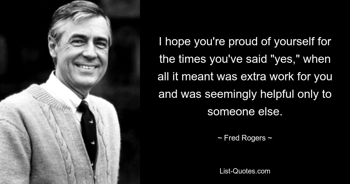 I hope you're proud of yourself for the times you've said "yes," when all it meant was extra work for you and was seemingly helpful only to someone else. — © Fred Rogers