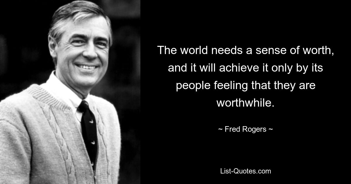 The world needs a sense of worth, and it will achieve it only by its people feeling that they are worthwhile. — © Fred Rogers