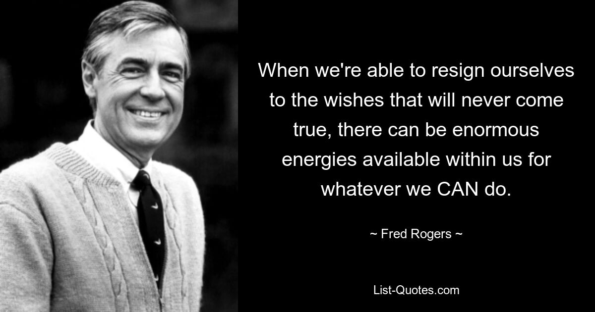 When we're able to resign ourselves to the wishes that will never come true, there can be enormous energies available within us for whatever we CAN do. — © Fred Rogers