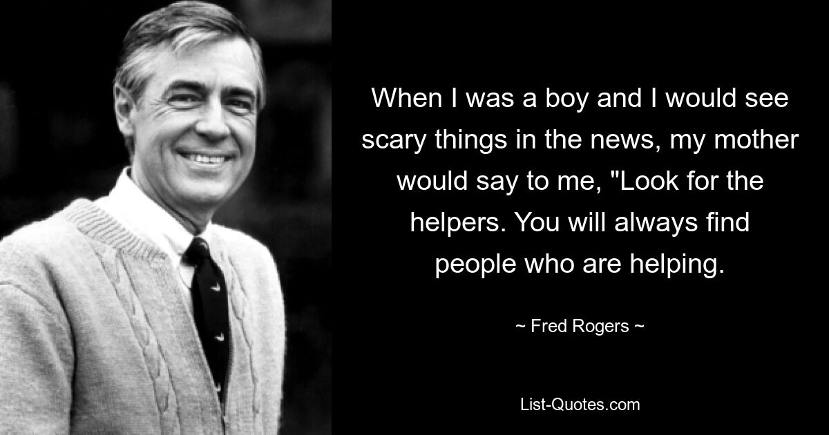 When I was a boy and I would see scary things in the news, my mother would say to me, "Look for the helpers. You will always find people who are helping. — © Fred Rogers