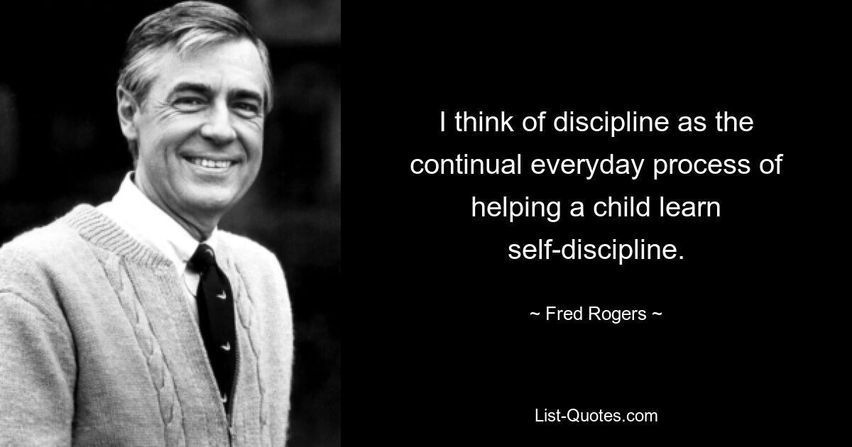 I think of discipline as the continual everyday process of helping a child learn self-discipline. — © Fred Rogers