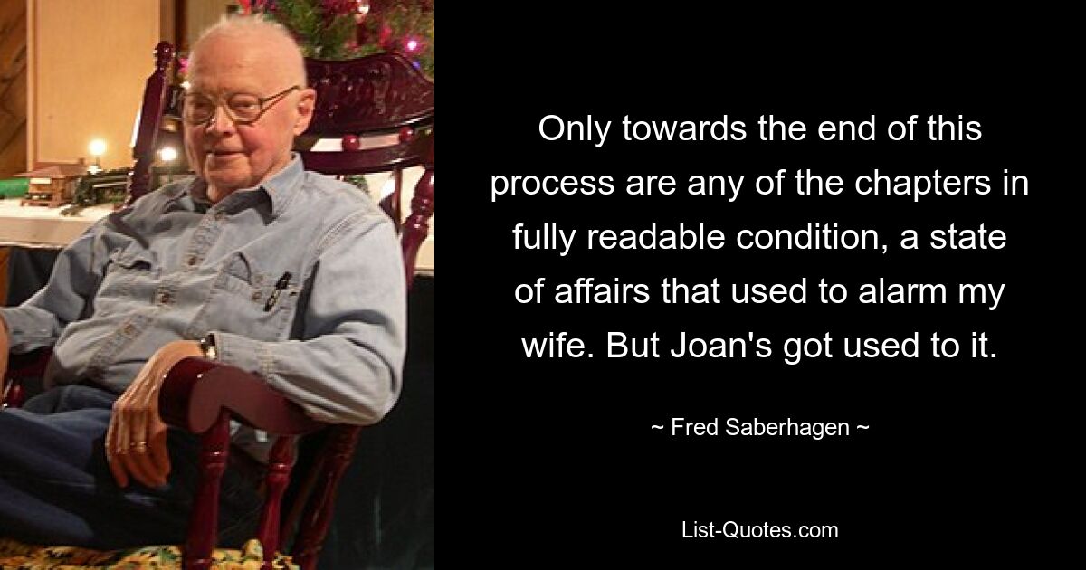 Only towards the end of this process are any of the chapters in fully readable condition, a state of affairs that used to alarm my wife. But Joan's got used to it. — © Fred Saberhagen