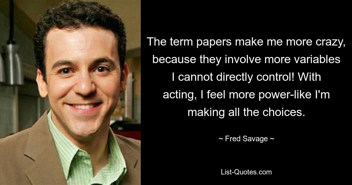 The term papers make me more crazy, because they involve more variables I cannot directly control! With acting, I feel more power-like I'm making all the choices. — © Fred Savage