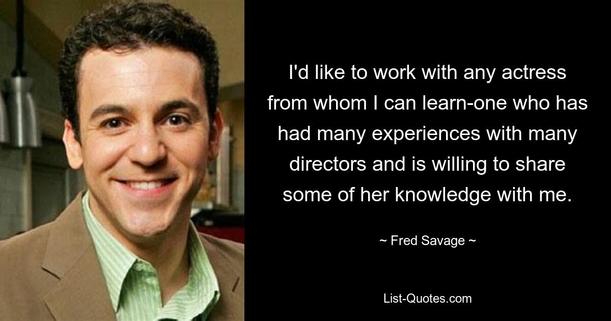 I'd like to work with any actress from whom I can learn-one who has had many experiences with many directors and is willing to share some of her knowledge with me. — © Fred Savage