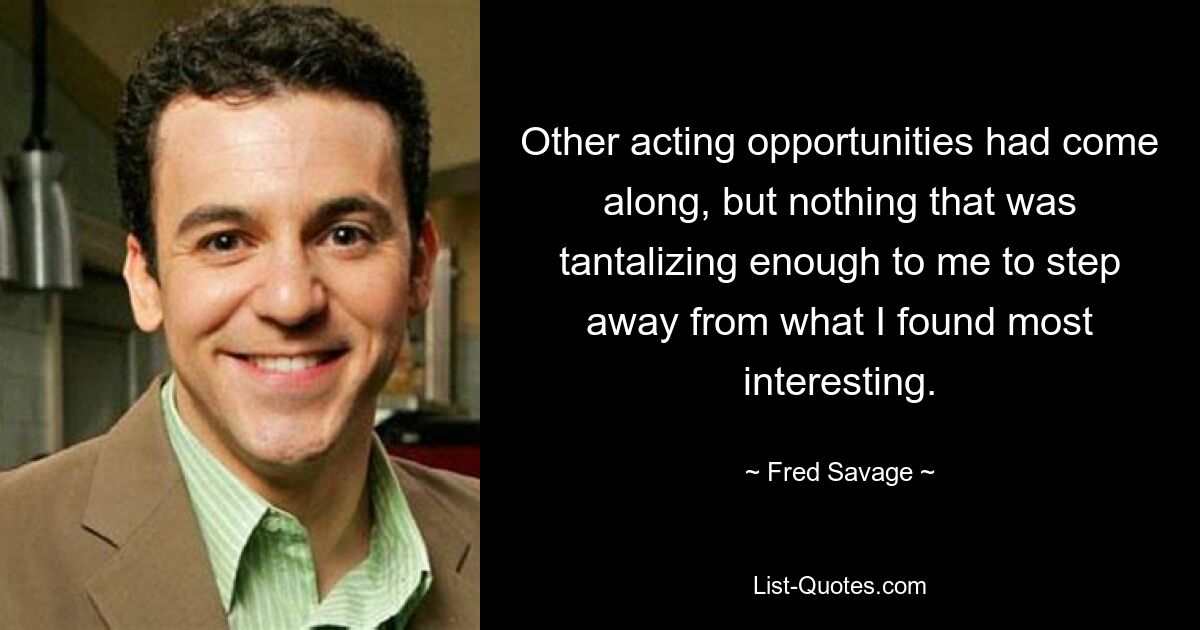 Other acting opportunities had come along, but nothing that was tantalizing enough to me to step away from what I found most interesting. — © Fred Savage