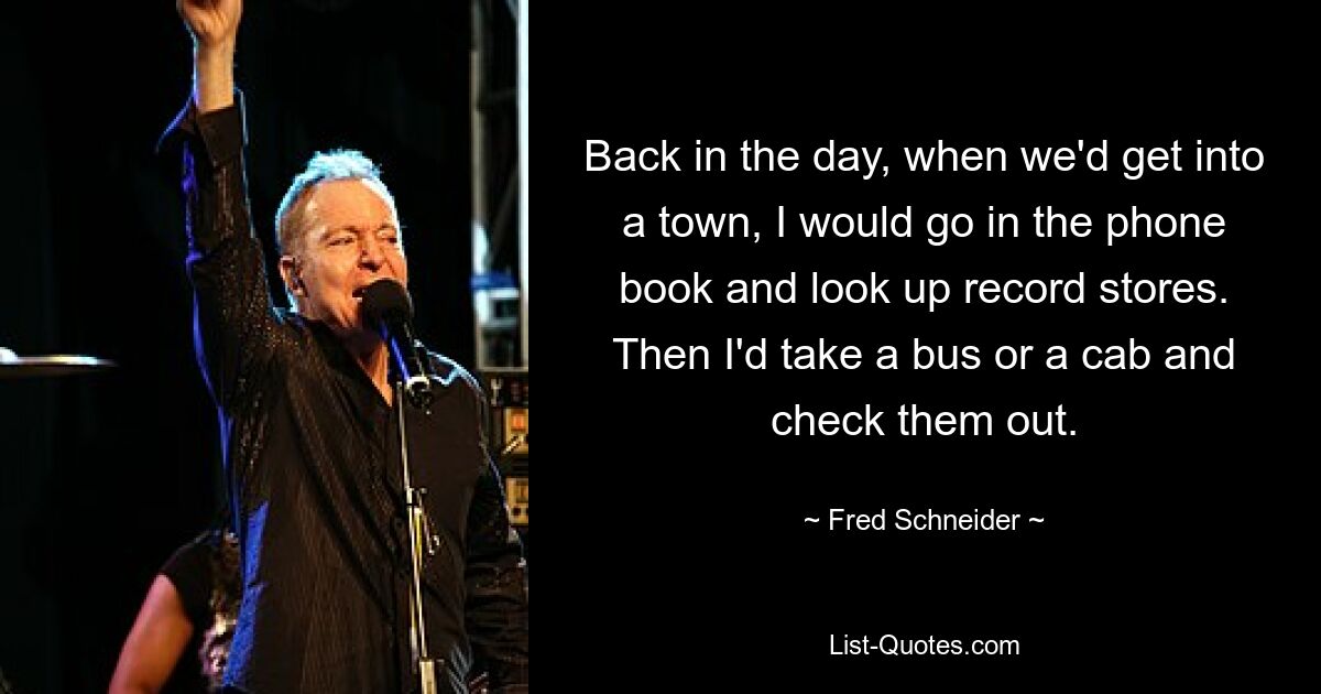 Back in the day, when we'd get into a town, I would go in the phone book and look up record stores. Then I'd take a bus or a cab and check them out. — © Fred Schneider