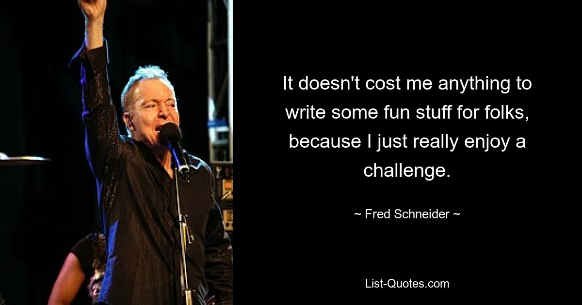 It doesn't cost me anything to write some fun stuff for folks, because I just really enjoy a challenge. — © Fred Schneider