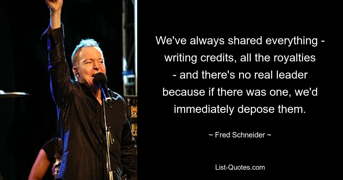 We've always shared everything - writing credits, all the royalties - and there's no real leader because if there was one, we'd immediately depose them. — © Fred Schneider