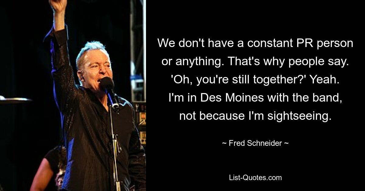 We don't have a constant PR person or anything. That's why people say. 'Oh, you're still together?' Yeah. I'm in Des Moines with the band, not because I'm sightseeing. — © Fred Schneider