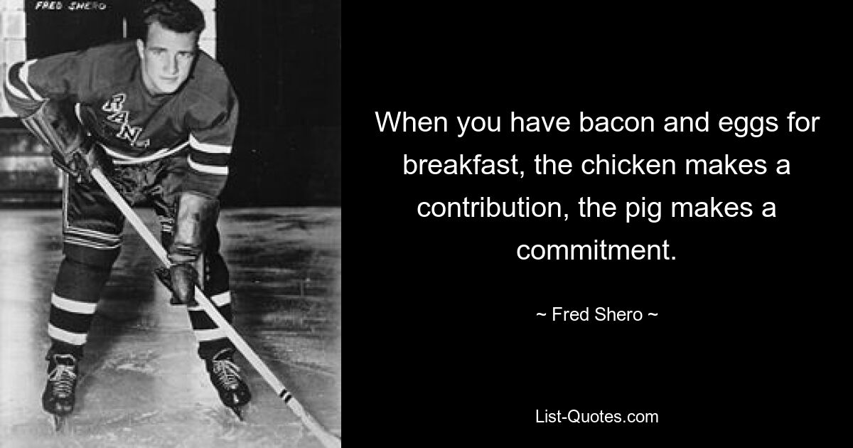 When you have bacon and eggs for breakfast, the chicken makes a contribution, the pig makes a commitment. — © Fred Shero