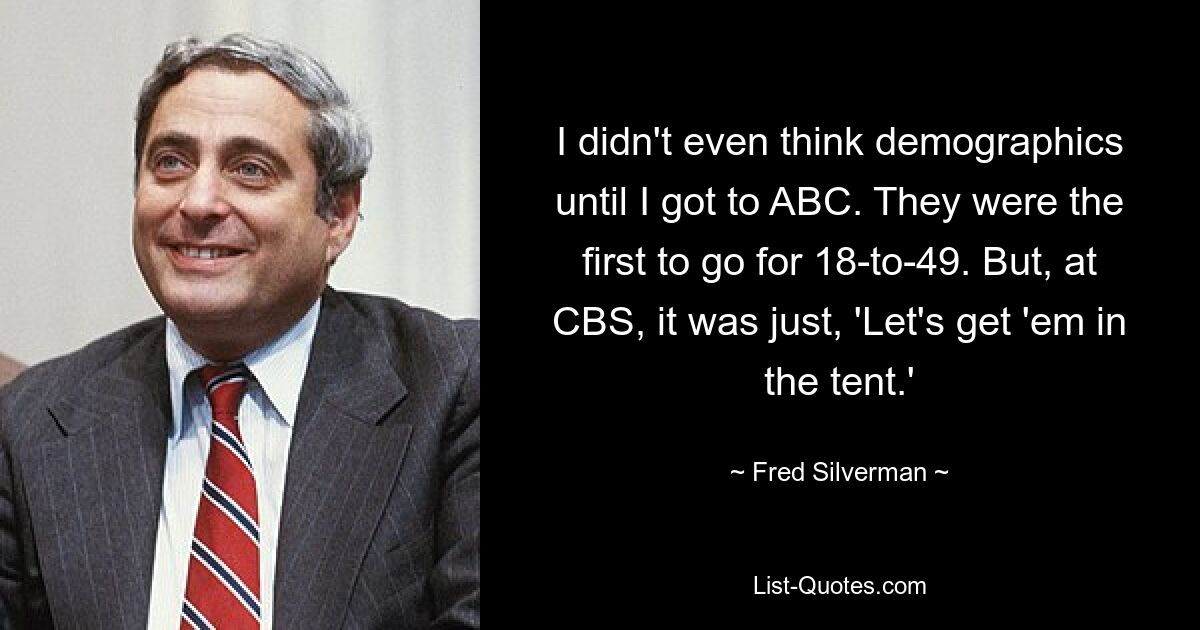 I didn't even think demographics until I got to ABC. They were the first to go for 18-to-49. But, at CBS, it was just, 'Let's get 'em in the tent.' — © Fred Silverman