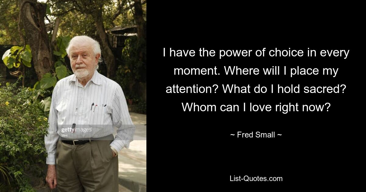 I have the power of choice in every moment. Where will I place my attention? What do I hold sacred? Whom can I love right now? — © Fred Small