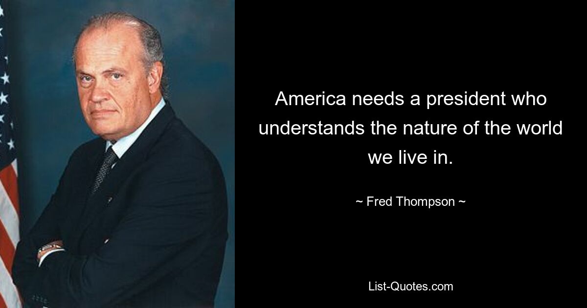 America needs a president who understands the nature of the world we live in. — © Fred Thompson