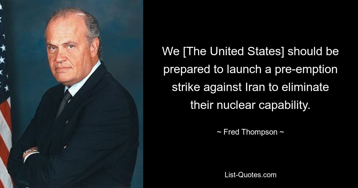 We [The United States] should be prepared to launch a pre-emption strike against Iran to eliminate their nuclear capability. — © Fred Thompson