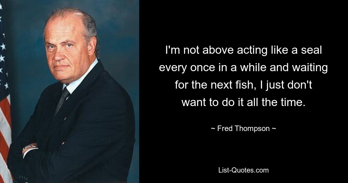 I'm not above acting like a seal every once in a while and waiting for the next fish, I just don't want to do it all the time. — © Fred Thompson