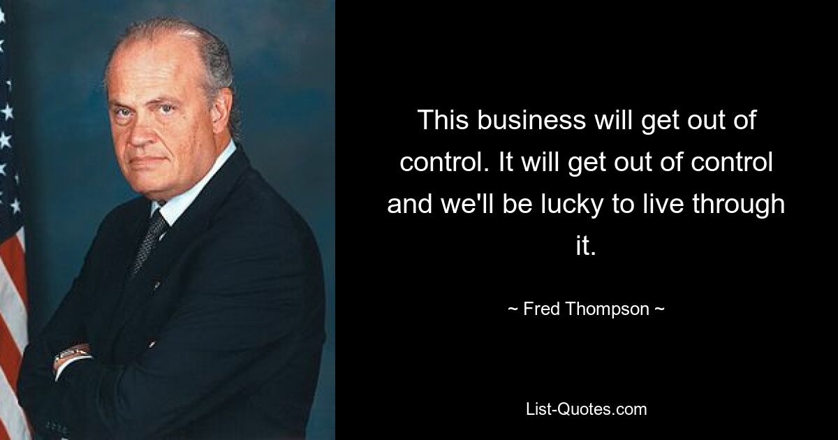 This business will get out of control. It will get out of control and we'll be lucky to live through it. — © Fred Thompson