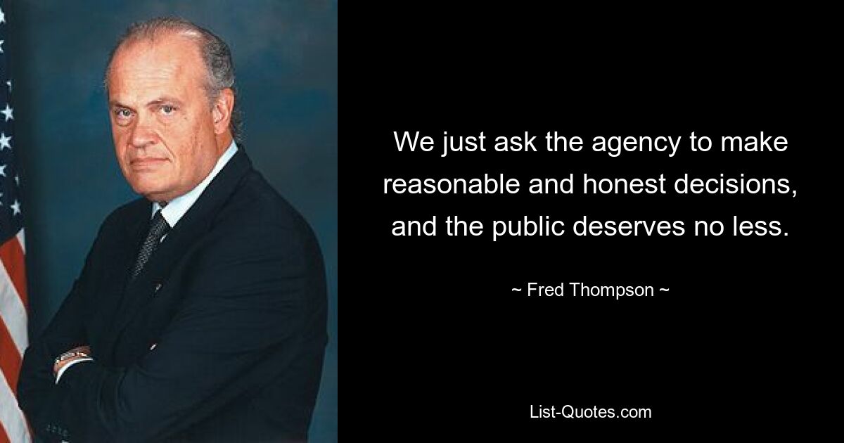 We just ask the agency to make reasonable and honest decisions, and the public deserves no less. — © Fred Thompson